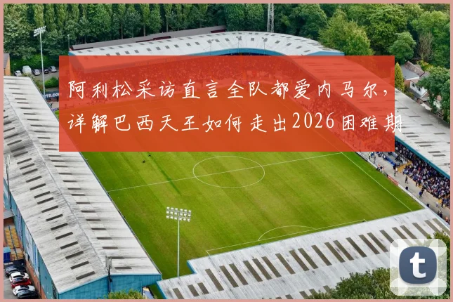 阿利松采访直言全队都爱内马尔,详解巴西天王如何走出2026困难期,内马尔最新状态引关注