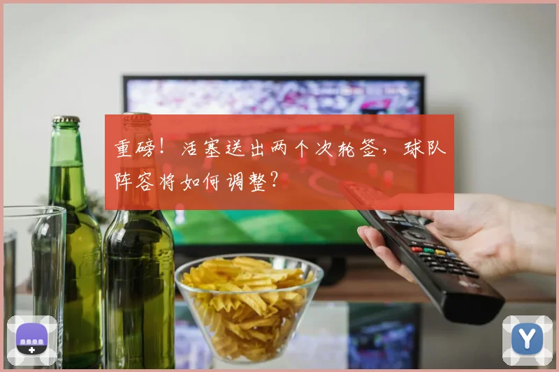 重磅！活塞送出两个次轮签，球队阵容将如何调整？