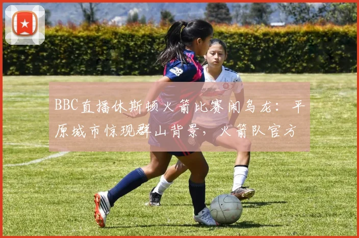 BBC直播休斯顿火箭比赛闹乌龙:平原城市惊现群山背景,火箭队官方幽默发文调侃引热议