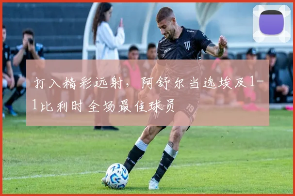 打入精彩远射，阿舒尔当选埃及1-1比利时全场最佳球员