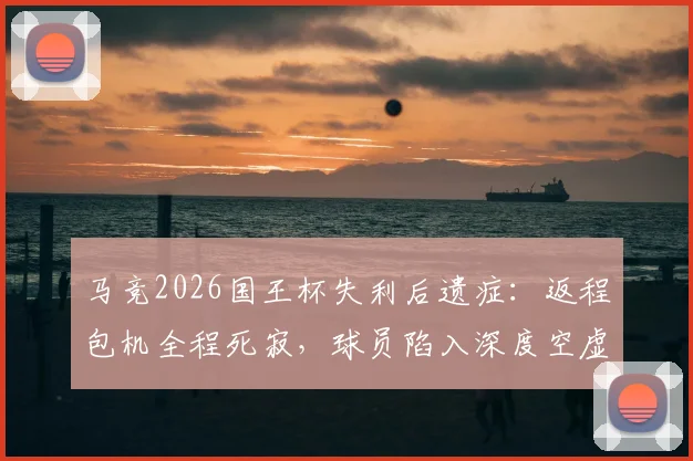 马竞2026国王杯失利后遗症：返程包机全程死寂，球员陷入深度空虚感，塞尔透露更衣室真实氛围