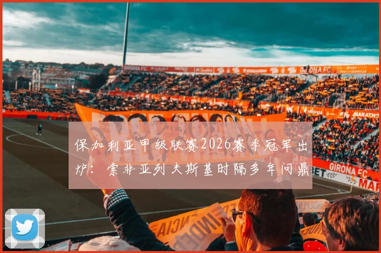 保加利亚甲级联赛2026赛季冠军出炉：索非亚列夫斯基时隔多年问鼎，终结卢多格雷茨十四连冠王朝
