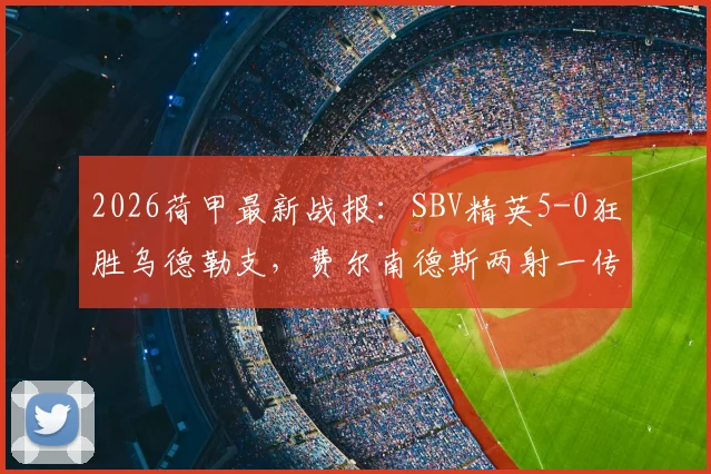 2026荷甲最新战报：SBV精英5-0狂胜乌德勒支，费尔南德斯两射一传主导屠杀，红牌成为转折点