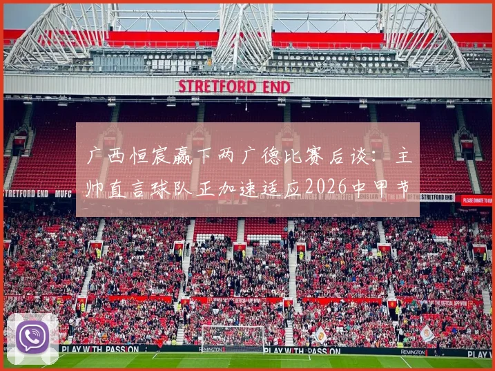 广西恒宸赢下两广德比赛后谈：主帅直言球队正加速适应2026中甲节奏，解析比赛关键与未来挑战