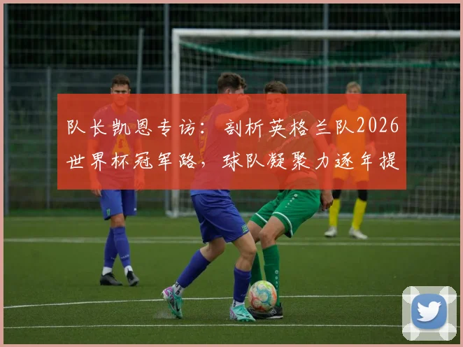队长凯恩专访：剖析英格兰队2026世界杯冠军路，球队凝聚力逐年提升成关键