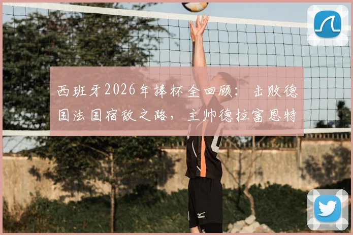 西班牙2026年捧杯全回顾：击败德国法国宿敌之路，主帅德拉富恩特关键决策解析