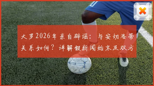 大罗2026年亲自辟谣：与安切洛蒂关系如何？详解假新闻始末及双方真实态度