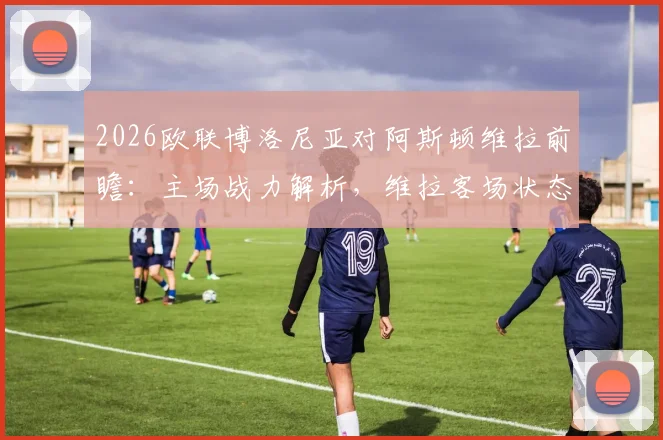 2026欧联博洛尼亚对阿斯顿维拉前瞻：主场战力解析，维拉客场状态成关键，附历史战绩与比分预测