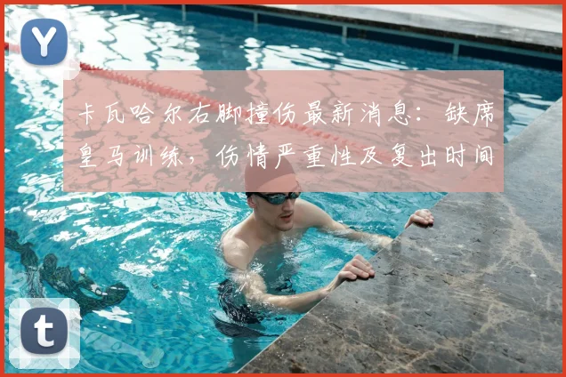 卡瓦哈尔右脚撞伤最新消息：缺席皇马训练，伤情严重性及复出时间分析，附对球队欧冠赛程影响前瞻