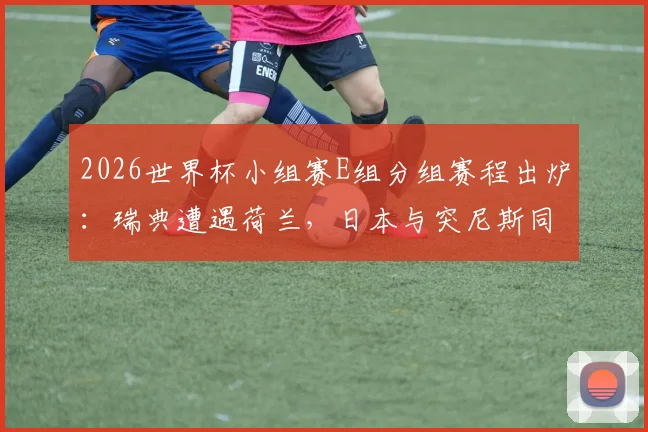 2026世界杯小组赛E组分组赛程出炉:瑞典遭遇荷兰,日本与突尼斯同组竞技,附详细赛程与出线分析