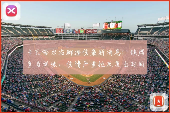 卡瓦哈尔右脚撞伤最新消息:缺席皇马训练,伤情严重性及复出时间分析,附对球队欧冠赛程影响前瞻