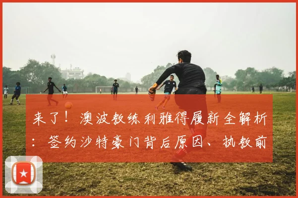 来了！澳波教练利雅得履新全解析：签约沙特豪门背后原因、执教前景及2026合同细节深度揭秘