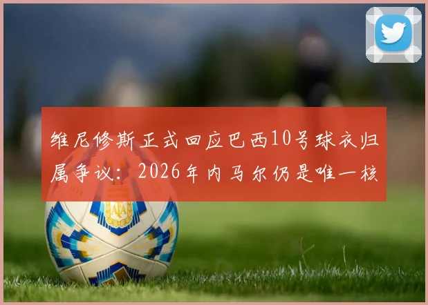 维尼修斯正式回应巴西10号球衣归属争议：2026年内马尔仍是唯一核心，皇马前锋重申队内定位