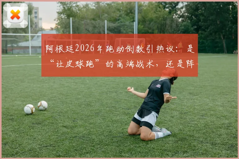 阿根廷2026年跑动倒数引热议：是“让皮球跑”的高端战术，还是阵容老化的无奈之举？深度解读背后逻辑