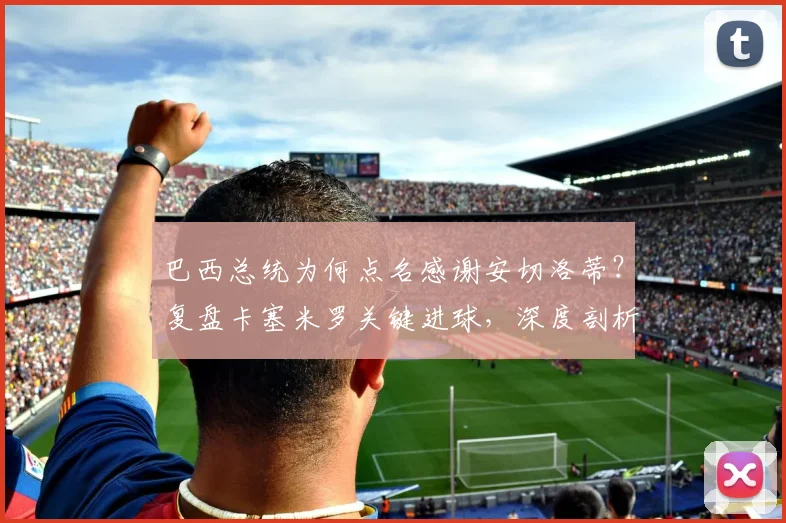 巴西总统为何点名感谢安切洛蒂？复盘卡塞米罗关键进球，深度剖析名帅临场换人决策
